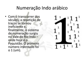 Numeração Indo arábico
• Com o transcorrer dos
  séculos, a repetição de
  traços se tornou
  ineficiente e,
  finalmente, o sistema
  de numeração surgiu
  no Vale do Rio Indo –
  onde hoje é o
  Paquistão. O primeiro
  número inventado foi
  o 1 (um).
 