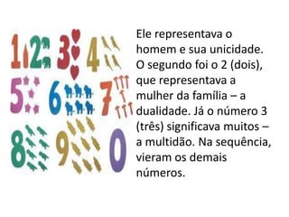 Ele representava o
homem e sua unicidade.
O segundo foi o 2 (dois),
que representava a
mulher da família – a
dualidade. Já o número 3
(três) significava muitos –
a multidão. Na sequência,
vieram os demais
números.
 