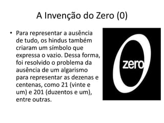 A Invenção do Zero (0)
• Para representar a ausência
  de tudo, os hindus também
  criaram um símbolo que
  expressa o vazio. Dessa forma,
  foi resolvido o problema da
  ausência de um algarismo
  para representar as dezenas e
  centenas, como 21 (vinte e
  um) e 201 (duzentos e um),
  entre outras.
 