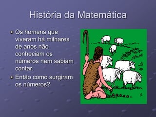 História da Matemática
Os homens que
viveram há milhares
de anos não
conheciam os
números nem sabiam
contar.
Então como surgiram
os números?
 