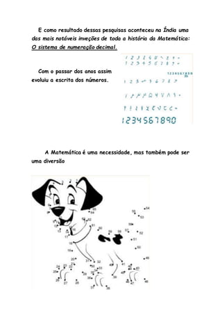 E como resultado dessas pesquisas aconteceu na Índia uma
das mais notáveis inveções de toda a história da Matemática:
O sistema de numeração decimal.
Com o passar dos anos assim
evoluiu a escrita dos números.
A Matemática é uma necessidade, mas também pode ser
uma diversão
 
