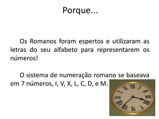 Porque... 
Os Romanos foram espertos e utilizaram as 
letras do seu alfabeto para representarem os 
números! 
O sistema de numeração romano se baseava 
em 7 números, I, V, X, L, C, D, e M. 
 