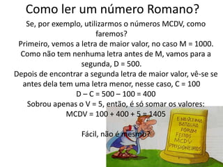 Como ler um número Romano? 
Se, por exemplo, utilizarmos o números MCDV, como 
faremos? 
Primeiro, vemos a letra de maior valor, no caso M = 1000. 
Como não tem nenhuma letra antes de M, vamos para a 
segunda, D = 500. 
Depois de encontrar a segunda letra de maior valor, vê-se se 
antes dela tem uma letra menor, nesse caso, C = 100 
D – C = 500 – 100 = 400 
Sobrou apenas o V = 5, então, é só somar os valores: 
MCDV = 100 + 400 + 5 = 1405 
Fácil, não é mesmo? 
 
