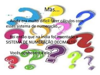 Mas... 
Ainda era muito difícil fazer cálculos com 
esses sistema de numeração... 
Foi então que na Índia foi inventado o 
SISTEMA DE NUMERAÇÃO DECIMAL!!! 
Vocês conhecem a ele? 
 