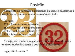 Posição 
Nosso sistema numérico é posicional, ou seja, se mudarmos a 
posição de um número, mudamos o número todo. 
Exemplo: 
375 = Trezentos e setenta e cinco 
357 = Trezentos e cinquenta e sete 
573 = Quinhentos e setenta e três 
735 = Setessentos e trinta e cinco 
Ou seja, sem mudar os algarismos, podemos fazer diversos 
números mudando apenas a posição dos algarismos. 
Legal, não é mesmo? 
