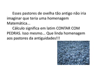 Esses pastores de ovelha tão antigo não iria 
imaginar que teria uma homenagem 
Matemática... 
Cálculo significa em latim CONTAR COM 
PEDRAS. Isso mesmo... Que linda homenagem 
aos pastores da antiguidades!!! 
 