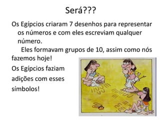 Será??? 
Os Egípcios criaram 7 desenhos para representar 
os números e com eles escreviam qualquer 
número. 
Eles formavam grupos de 10, assim como nós 
fazemos hoje! 
Os Egípcios faziam 
adições com esses 
símbolos! 
 