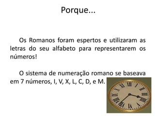 Porque...


    Os Romanos foram espertos e utilizaram as
letras do seu alfabeto para representarem os
números!

  O sistema de numeração romano se baseava
em 7 números, I, V, X, L, C, D, e M.
 