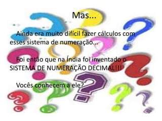 Mas...
  Ainda era muito difícil fazer cálculos com
esses sistema de numeração...

  Foi então que na Índia foi inventado o
SISTEMA DE NUMERAÇÃO DECIMAL!!!

  Vocês conhecem a ele?
 