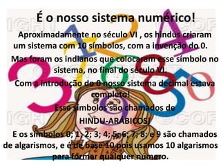 É o nosso sistema numérico!
    Aproximadamente no século VI , os hindus criaram
  um sistema com 10 símbolos, com a invenção do 0.
  Mas foram os indianos que colocaram esse símbolo no
             sistema, no final do século VI.
   Com a introdução do 0 nosso sistema decimal estava
                        completo!
             Esse símbolos são chamados de
                    HINDU-ARÁBICOS!
  E os símbolos 0; 1; 2; 3; 4; 5; 6; 7; 8; e 9 são chamados
de algarismos, e é de base 10 pois usamos 10 algarismos
            para formar qualquer número.
 