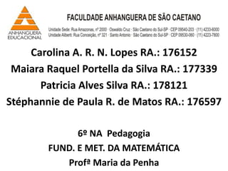Carolina A. R. N. Lopes RA.: 176152
 Maiara Raquel Portella da Silva RA.: 177339
       Patricia Alves Silva RA.: 178121
Stéphannie de Paula R. de Matos RA.: 176597

              6º NA Pedagogia
        FUND. E MET. DA MATEMÁTICA
           Profª Maria da Penha
 