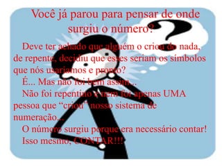 Você já parou para pensar de onde
           surgiu o número?
  Deve ter achado que alguém o criou do nada,
de repente, decidiu que esses seriam os símbolos
que nós usaríamos e pronto?
  É... Mas não foi bem assim...
  Não foi repentino e nem foi apenas UMA
pessoa que “criou” nosso sistema de
numeração...
  O número surgiu porque era necessário contar!
  Isso mesmo, CONTAR!!!
 