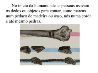 No início da humanidade as pessoas usavam
os dedos ou objetos para contar, como marcas
num pedaço de madeira ou osso, nós numa corda
e até mesmo pedras.
 