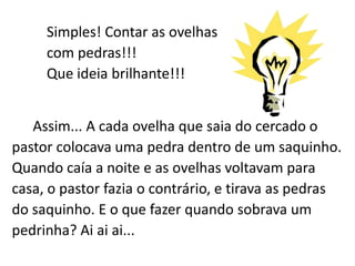 Simples! Contar as ovelhas
     com pedras!!!
     Que ideia brilhante!!!


   Assim... A cada ovelha que saia do cercado o
pastor colocava uma pedra dentro de um saquinho.
Quando caía a noite e as ovelhas voltavam para
casa, o pastor fazia o contrário, e tirava as pedras
do saquinho. E o que fazer quando sobrava um
pedrinha? Ai ai ai...
 