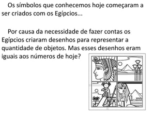 Os símbolos que conhecemos hoje começaram a
ser criados com os Egípcios...

  Por causa da necessidade de fazer contas os
Egípcios criaram desenhos para representar a
quantidade de objetos. Mas esses desenhos eram
iguais aos números de hoje?
 