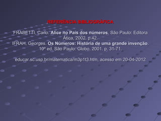 REFERÊNCIA BIBLIOGRÁFICA

 FRABETTI, Carlo. Alice no País dos números. São Paulo: Editora
                        Ática, 2002. p.42.
IFRAH, Georges. Os Números: História de uma grande invenção.
           10ª ed. São Paulo: Globo, 2001. p. 31-71.

 educar.sc.usp.br/matematica/m3p1t3.htm, acesso em 20-04-2012
 