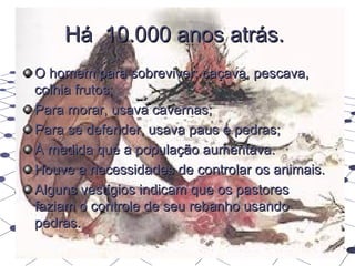 Há 10.000 anos atrás.
O homem para sobreviver: caçava, pescava,
colhia frutos;
Para morar, usava cavernas;
Para se defender, usava paus e pedras;
À medida que a população aumentava.
Houve a necessidades de controlar os animais.
Alguns vestígios indicam que os pastores
faziam o controle de seu rebanho usando
pedras.
 
