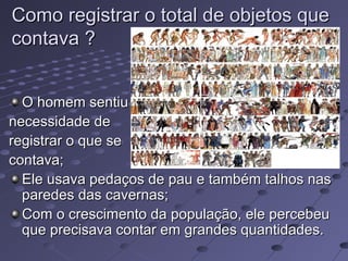 Como registrar o total de objetos que
contava ?


  O homem sentiu
necessidade de
registrar o que se
contava;
  Ele usava pedaços de pau e também talhos nas
  paredes das cavernas;
  Com o crescimento da população, ele percebeu
  que precisava contar em grandes quantidades.
 