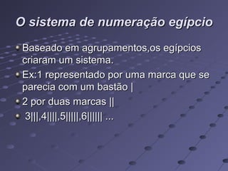 O sistema de numeração egípcio
 Baseado em agrupamentos,os egípcios
 criaram um sistema.
 Ex:1 representado por uma marca que se
 parecia com um bastão |
 2 por duas marcas ||
  3|||,4||||,5|||||,6|||||| ...
 