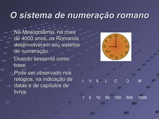 O sistema de numeração romano
Na Mesopotâmia, há mais
de 4000 anos, os Romanos
desenvolveram seu sistema
de numeração.
Usando sessenta como
base.
Pode ser observado nos
relógios, na indicação de   I   V   X    L    C     D     M
datas e de capítulos de
livros
                            1   5   10   50   100   500   1000
 