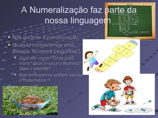 A Numeralização faz parte da
         nossa linguagem
Nos garante a comunicação.
Quando conhecemos uma
pessoa, fazemos perguntas?

    Qual seu nome? Onde você
    mora? Qual a rua, e o Numero?
    Qual o telefone?

    Nas brincadeiras sempre usa-se
    a matemática.
 