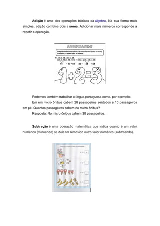 Adição é uma das operações básicas da álgebra. Na sua forma mais
simples, adição combina dois a soma. Adicionar mais números corresponde a
repetir a operação.




      Podemos também trabalhar a língua portuguesa como, por exemplo:
      Em um micro ônibus cabem 20 passageiros sentados e 10 passageiros
em pé. Quantos passageiros cabem no micro ônibus?
      Resposta: No micro ônibus cabem 30 passageiros.



      Subtração é uma operação matemática que indica quanto é um valor
numérico (minuendo) se dele for removido outro valor numérico (subtraendo).
 
