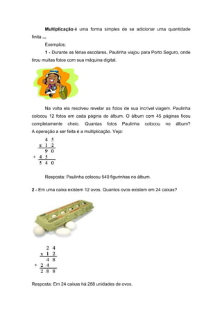 Multiplicação é uma forma simples de se adicionar uma quantidade
finita ...
         Exemplos:
         1 - Durante as férias escolares, Paulinha viajou para Porto Seguro, onde
tirou muitas fotos com sua máquina digital.




         Na volta ela resolveu revelar as fotos de sua incrível viagem. Paulinha
colocou 12 fotos em cada página do álbum. O álbum com 45 páginas ficou
completamente        cheio.   Quantas   fotos   Paulinha   colocou   no   álbum?
A operação a ser feita é a multiplicação. Veja:




         Resposta: Paulinha colocou 540 figurinhas no álbum.

2 - Em uma caixa existem 12 ovos. Quantos ovos existem em 24 caixas?




Resposta: Em 24 caixas há 288 unidades de ovos.
 