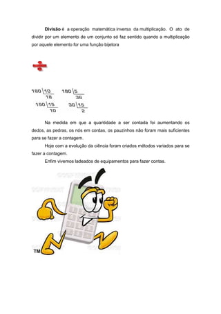 Divisão é a operação matemática inversa da multiplicação. O ato de
dividir por um elemento de um conjunto só faz sentido quando a multiplicação
por aquele elemento for uma função bijetora




      Na medida em que a quantidade a ser contada foi aumentando os
dedos, as pedras, os nós em cordas, os pauzinhos não foram mais suficientes
para se fazer a contagem.
      Hoje com a evolução da ciência foram criados métodos variados para se
fazer a contagem.
      Enfim vivemos ladeados de equipamentos para fazer contas.
 
