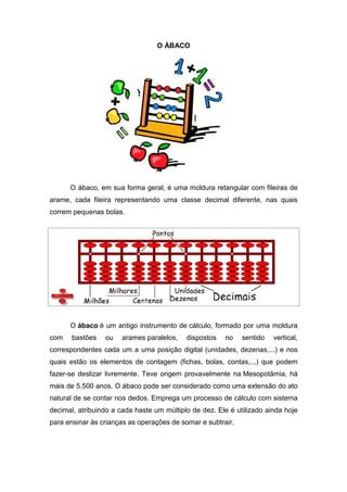 O ÁBACO




      O ábaco, em sua forma geral, é uma moldura retangular com fileiras de
arame, cada fileira representando uma classe decimal diferente, nas quais
correm pequenas bolas.




      O ábaco é um antigo instrumento de cálculo, formado por uma moldura
com    bastões   ou    arames paralelos,   dispostos   no    sentido   vertical,
correspondentes cada um a uma posição digital (unidades, dezenas,...) e nos
quais estão os elementos de contagem (fichas, bolas, contas,...) que podem
fazer-se deslizar livremente. Teve origem provavelmente na Mesopotâmia, há
mais de 5.500 anos. O ábaco pode ser considerado como uma extensão do ato
natural de se contar nos dedos. Emprega um processo de cálculo com sistema
decimal, atribuindo a cada haste um múltiplo de dez. Ele é utilizado ainda hoje
para ensinar às crianças as operações de somar e subtrair.
 