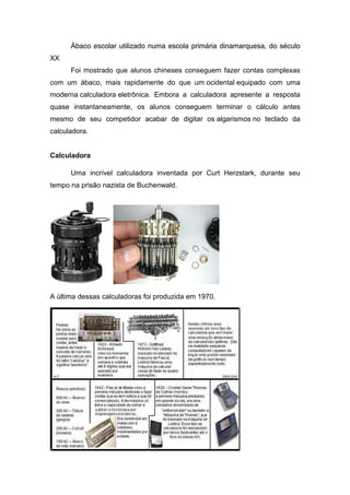 Ábaco escolar utilizado numa escola primária dinamarquesa, do século
XX
      Foi mostrado que alunos chineses conseguem fazer contas complexas
com um ábaco, mais rapidamente do que um ocidental equipado com uma
moderna calculadora eletrônica. Embora a calculadora apresente a resposta
quase instantaneamente, os alunos conseguem terminar o cálculo antes
mesmo de seu competidor acabar de digitar os algarismos no teclado da
calculadora.


Calculadora

      Uma incrível calculadora inventada por Curt Herzstark, durante seu
tempo na prisão nazista de Buchenwald.




A última dessas calculadoras foi produzida em 1970.
 