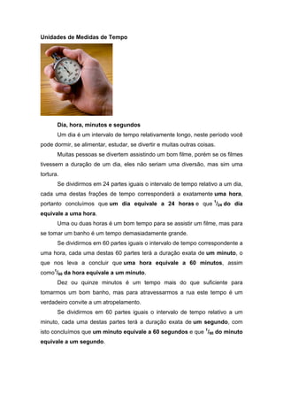 Unidades de Medidas de Tempo




       Dia, hora, minutos e segundos
       Um dia é um intervalo de tempo relativamente longo, neste período você
pode dormir, se alimentar, estudar, se divertir e muitas outras coisas.
       Muitas pessoas se divertem assistindo um bom filme, porém se os filmes
tivessem a duração de um dia, eles não seriam uma diversão, mas sim uma
tortura.
       Se dividirmos em 24 partes iguais o intervalo de tempo relativo a um dia,
cada uma destas frações de tempo corresponderá a exatamente uma hora,
portanto concluímos que um dia equivale a 24 horas e que 1/24 do dia
equivale a uma hora.
       Uma ou duas horas é um bom tempo para se assistir um filme, mas para
se tomar um banho é um tempo demasiadamente grande.
       Se dividirmos em 60 partes iguais o intervalo de tempo correspondente a
uma hora, cada uma destas 60 partes terá a duração exata de um minuto, o
que nos leva a concluir que uma hora equivale a 60 minutos, assim
como1/60 da hora equivale a um minuto.
       Dez ou quinze minutos é um tempo mais do que suficiente para
tomarmos um bom banho, mas para atravessarmos a rua este tempo é um
verdadeiro convite a um atropelamento.
       Se dividirmos em 60 partes iguais o intervalo de tempo relativo a um
minuto, cada uma destas partes terá a duração exata de um segundo, com
isto concluímos que um minuto equivale a 60 segundos e que 1/60 do minuto
equivale a um segundo.
 