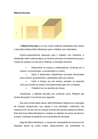 Material dourado




      O Material Dourado é um dos muitos materiais idealizados pela médica
e educadora italiana Maria Montessori para o trabalho com matemática.

      Embora especialmente elaborado para o trabalho com aritmética, a
idealização deste material seguiu os mesmos princípios montessorianos para a
criação de qualquer um dos seus materiais, a educação sensorial:

            •      Desenvolver na criança a independência, confiança em si
      mesma, a concentração, a coordenação e a ordem;
            •      Gerar e desenvolver experiências concretas estruturadas
      para conduzir, gradualmente, a abstrações cada vez maiores;
            •      Fazer a criança, por ela mesma, perceber os possíveis
      erros que comete ao realizar uma determinada ação com o material;
            •      Trabalhar com os sentidos da criança.

      Inicialmente, o Material Dourado era conhecido como "Material das
Contas Douradas" e sua forma era a seguinte:

      Nos anos iniciais deste século, Maria Montessori dedicou-se à educação
de crianças excepcionais, que, graças à sua orientação, rivalizavam nos
exames de fim de ano com as crianças normais das escolas públicas de Roma.
Esse fato levou Maria Montessori a analisar os métodos de ensino da época e
a propor mudanças compatíveis com sua filosofia de educação.

      Segundo Maria Montessori, a criança tem necessidade de mover-se com
liberdade dentro de certos limites, desenvolvendo sua criatividade no
 