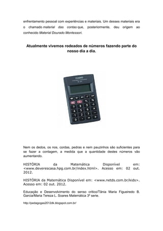 enfrentamento pessoal com experiências e materiais. Um desses materiais era
o    chamado material    das    contas que,   posteriormente,   deu   origem   ao
conhecido Material Dourado Montessori.



    Atualmente vivemos rodeados de números fazendo parte do
                        nosso dia a dia.




Nem os dedos, os nos, cordas, pedras e nem pauzinhos são suficientes para
se fazer a contagem, a medida que a quantidade destes números vão
aumentando.

HISTÓRIA       da       Matemática       Disponível    em:
<www.deverescasa.hpg.com.br/index.html>. Acesso em: 02 out.
2012.

HISTÓRIA da Matemática Disponível em: <www.netds.com.br/kids>.
Acesso em: 02 out. 2012.

Educação e Desenvolvimento do senso critico/Tânia Maria Figueiredo B.
Garcia/Maria Tereza L. Soares Matemática 3º serie.

http://pedagogas2012dk.blogspot.com.br/
 