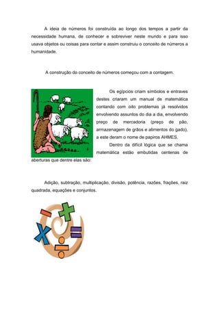 A ideia de números foi construída ao longo dos tempos a partir da
necessidade humana, de conhecer e sobreviver neste mundo e para isso
usava objetos ou coisas para contar e assim construiu o conceito de números a
humanidade.



       A construção do conceito de números começou com a contagem.



                                         Os egípcios criam símbolos e entraves
                                 destes criaram um manual de matemática
                                 contando com oito problemas já resolvidos
                                 envolvendo assuntos do dia a dia, envolvendo
                                 preço    de   mercadoria   (preço    de   pão,
                                 armazenagem de grãos e alimentos do gado),
                                 a este deram o nome de papiros AHMES.
                                         Dentro da difícil lógica que se chama
                                 matemática estão embutidas centenas de
aberturas que dentre elas são:




      Adição, subtração, multiplicação, divisão, potência, razões, frações, raiz
quadrada, equações e conjuntos.
 