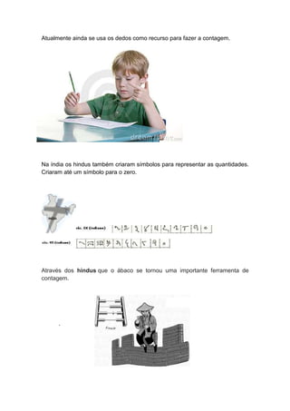Atualmente ainda se usa os dedos como recurso para fazer a contagem.




Na índia os hindus também criaram símbolos para representar as quantidades.
Criaram até um símbolo para o zero.




Através dos hindus que o ábaco se tornou uma importante ferramenta de
contagem.




      .
 