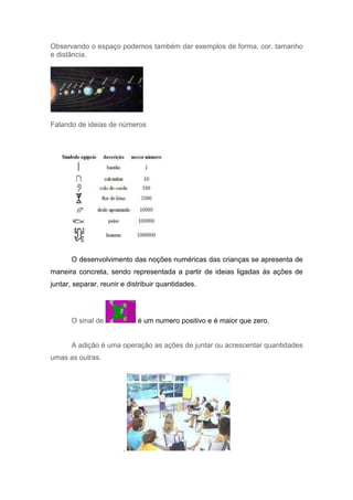 Observando o espaço podemos também dar exemplos de forma, cor, tamanho
e distância.




Falando de ideias de números




       O desenvolvimento das noções numéricas das crianças se apresenta de
maneira concreta, sendo representada a partir de ideias ligadas ás ações de
juntar, separar, reunir e distribuir quantidades.




       O sinal de            é um numero positivo e é maior que zero.


       A adição é uma operação as ações de juntar ou acrescentar quantidades
umas as outras.




                        ,
 
