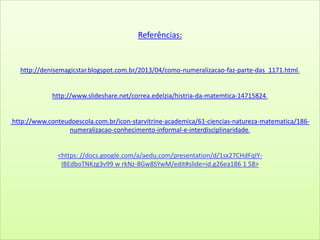 Referências:
http://denisemagicstar.blogspot.com.br/2013/04/como-numeralizacao-faz-parte-das_1171.html.
http://www.slideshare.net/correa.edelzia/histria-da-matemtica-14715824.
http://www.conteudoescola.com.br/icon-starvitrine-academica/61-ciencias-natureza-matematica/186-
numeralizacao-conhecimento-informal-e-interdisciplinaridade.
<https: //docs.google.com/a/aedu.com/presentation/d/1sx27CHdFqIY-
IBEdboTNKzg3v99 w rkNz-8Gw8SYwM/edit#slide=id.g26ea186 1 58>
 