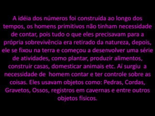 A idéia dos números foi construída ao longo dos
tempos, os homens primitivos não tinham necessidade
de contar, pois tudo o que eles precisavam para a
própria sobrevivência era retirado da natureza, depois,
ele se fixou na terra e começou a desenvolver uma série
de atividades, como plantar, produzir alimentos,
construir casas, domesticar animais etc. Aí surgiu a
necessidade de homem contar e ter controle sobre as
coisas. Eles usavam objetos como: Pedras, Cordas,
Gravetos, Ossos, registros em cavernas e entre outros
objetos físicos.
 