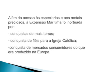 HISTÓRIA , 7º Ano do Ensino Fundamental 
Expansão Marítima e Comercial Europeia 
Além do acesso às especiarias e aos metais 
preciosos, a Expansão Marítima foi norteada 
por: 
- conquistas de mais terras; 
- conquista de fiéis para a Igreja Católica; 
-conquista de mercados consumidores do que 
era produzido na Europa. 
 