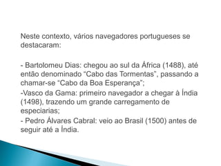 HISTÓRIA , 7º Ano do Ensino Fundamental 
Expansão Marítima e Comercial Europeia 
Neste contexto, vários navegadores portugueses se 
destacaram: 
- Bartolomeu Dias: chegou ao sul da África (1488), até 
então denominado “Cabo das Tormentas”, passando a 
chamar-se “Cabo da Boa Esperança”; 
-Vasco da Gama: primeiro navegador a chegar à Índia 
(1498), trazendo um grande carregamento de 
especiarias; 
- Pedro Álvares Cabral: veio ao Brasil (1500) antes de 
seguir até a Índia. 
 