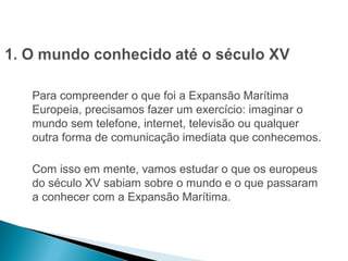HISTÓRIA , 7º Ano do Ensino Fundamental 
Expansão Marítima e Comercial Europeia 
Para compreender o que foi a Expansão Marítima 
Europeia, precisamos fazer um exercício: imaginar o 
mundo sem telefone, internet, televisão ou qualquer 
outra forma de comunicação imediata que conhecemos. 
Com isso em mente, vamos estudar o que os europeus 
do século XV sabiam sobre o mundo e o que passaram 
a conhecer com a Expansão Marítima. 
 
