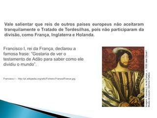 HISTÓRIA , 7º Ano do Ensino Fundamental 
Expansão Marítima e Comercial Europeia 
Francisco I, rei da França, declarou a 
famosa frase: “Gostaria de ver o 
testamento de Adão para saber como ele 
dividiu o mundo”. 
Francisco I - http://pt.wikipedia.org/wiki/Ficheiro:FrancisIFrance.jpg 
Imagem: Francisco I, rei da França , c. 1530/ Jean Clouet / 
Museu do Louvre / Domínio Público. 
 