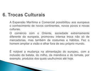 HISTÓRIA , 7º Ano do Ensino Fundamental 
Expansão Marítima e Comercial Europeia 
A Expansão Marítima e Comercial possibilitou aos europeus 
o conhecimento de novos continentes, novos povos e novas 
culturas. 
O comércio com o Oriente, sociedade extremamente 
diferente da europeia, promoveu intensa troca não só de 
mercadorias, mas também de costumes e hábitos. Fez o 
homem ampliar a visão e olhar fora de seu próprio mundo. 
É notável a mudança na alimentação do europeu, com a 
inclusão da batata, do milho, da mandioca e do tomate, por 
exemplo, produtos dos quais usufruímos até hoje. 
 