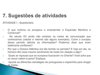 HISTÓRIA , 7º Ano do Ensino Fundamental 
Expansão Marítima e Comercial Europeia 
ATIVIDADE I - Questionário 
1. O que motivou os europeus a empreender a Expansão Marítima e 
Comercial? 
2. No século XV ainda não existiam os meios de comunicação que 
conhecemos (celular e internet são alguns exemplos). Como o europeu 
desse período obtinha as informações? Podemos dizer que eram 
totalmente confiáveis? 
3. Por que o Oceano Atlântico era tão temido no período? E hoje em dia, os 
homens têm esse mesmo sentimento de medo em relação a algo? 
4. Quais as riquezas que os europeus buscavam no Oriente? Você acha que 
os riscos valiam à pena? Explique. 
5. Aponte as diferentes estratégias de portugueses e espanhóis para chegar 
às Índias. 
 