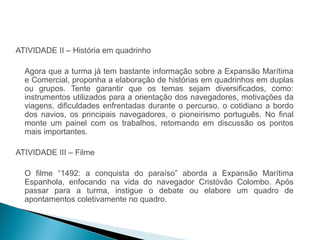 HISTÓRIA , 7º Ano do Ensino Fundamental 
Expansão Marítima e Comercial Europeia 
ATIVIDADE II – História em quadrinho 
Agora que a turma já tem bastante informação sobre a Expansão Marítima 
e Comercial, proponha a elaboração de histórias em quadrinhos em duplas 
ou grupos. Tente garantir que os temas sejam diversificados, como: 
instrumentos utilizados para a orientação dos navegadores, motivações da 
viagens, dificuldades enfrentadas durante o percurso, o cotidiano a bordo 
dos navios, os principais navegadores, o pioneirismo português. No final 
monte um painel com os trabalhos, retomando em discussão os pontos 
mais importantes. 
ATIVIDADE III – Filme 
O filme “1492: a conquista do paraíso” aborda a Expansão Marítima 
Espanhola, enfocando na vida do navegador Cristóvão Colombo. Após 
passar para a turma, instigue o debate ou elabore um quadro de 
apontamentos coletivamente no quadro. 
 
