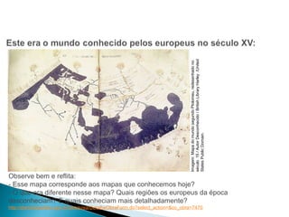 HISTÓRIA , 7º Ano do Ensino Fundamental 
Expansão Marítima e Comercial Europeia 
Imagem: Mapa do mundo segundo Ptolomeu, redesenhado no 
século 15 / Autor Desconhecido / British Library Harley /United 
States Public Domain. 
Observe bem e reflita: 
- Esse mapa corresponde aos mapas que conhecemos hoje? 
- O que era diferente nesse mapa? Quais regiões os europeus da época 
desconheciam? E quais conheciam mais detalhadamente? 
http://dominiopublico.gov.br/pesquisa/DetalheObraForm.do?select_action=&co_obra=7470 
 