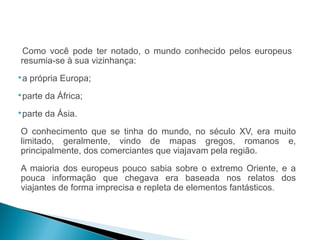 HISTÓRIA , 7º Ano do Ensino Fundamental 
Expansão Marítima e Comercial Europeia 
Como você pode ter notado, o mundo conhecido pelos europeus 
resumia-se à sua vizinhança: 
a própria Europa; 
parte da África; 
parte da Ásia. 
O conhecimento que se tinha do mundo, no século XV, era muito 
limitado, geralmente, vindo de mapas gregos, romanos e, 
principalmente, dos comerciantes que viajavam pela região. 
A maioria dos europeus pouco sabia sobre o extremo Oriente, e a 
pouca informação que chegava era baseada nos relatos dos 
viajantes de forma imprecisa e repleta de elementos fantásticos. 
 