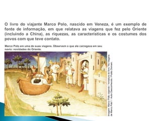 HISTÓRIA , 7º Ano do Ensino Fundamental 
Expansão Marítima e Comercial Europeia Marco Polo em uma de suas viagens. Observem o que ele carregava em seu 
navio: novidades do Oriente. 
Viagens 
As "livro do miniatura / viajando Pollo Marco Imagem: de Marco Polo“ / Autor Desconhecido / Public Domain. 
 