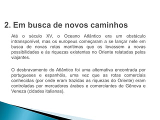 HISTÓRIA , 7º Ano do Ensino Fundamental 
Expansão Marítima e Comercial Europeia 
Até o século XV, o Oceano Atlântico era um obstáculo 
intransponível, mas os europeus começaram a se lançar nele em 
busca de novas rotas marítimas que os levassem a novas 
possibilidades e às riquezas existentes no Oriente relatadas pelos 
viajantes. 
O desbravamento do Atlântico foi uma alternativa encontrada por 
portugueses e espanhóis, uma vez que as rotas comerciais 
conhecidas (por onde eram trazidas as riquezas do Oriente) eram 
controladas por mercadores árabes e comerciantes de Gênova e 
Veneza (cidades italianas). 
 