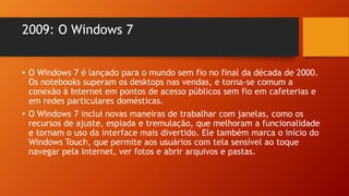 2009: O Windows 7
• O Windows 7 é lançado para o mundo sem fio no final da década de 2000.
Os notebooks superam os desktops nas vendas, e torna-se comum a
conexão à Internet em pontos de acesso públicos sem fio em cafeterias e
em redes particulares domésticas.
• O Windows 7 inclui novas maneiras de trabalhar com janelas, como os
recursos de ajuste, espiada e tremulação, que melhoram a funcionalidade
e tornam o uso da interface mais divertido. Ele também marca o início do
Windows Touch, que permite aos usuários com tela sensível ao toque
navegar pela Internet, ver fotos e abrir arquivos e pastas.
 